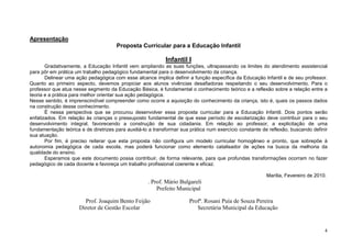 4
Apresentação
Proposta Curricular para a Educação Infantil
Infantil I
Gradativamente, a Educação Infantil vem ampliando as suas funções, ultrapassando os limites do atendimento assistencial
para pôr em prática um trabalho pedagógico fundamental para o desenvolvimento da criança.
Delinear uma ação pedagógica com esse alcance implica definir a função específica da Educação Infantil e de seu professor.
Quanto ao primeiro aspecto, devemos propiciar aos alunos vivências desafiadoras respeitando o seu desenvolvimento. Para o
professor que atua nesse segmento da Educação Básica, é fundamental o conhecimento teórico e a reflexão sobre a relação entre a
teoria e a prática para melhor orientar sua ação pedagógica.
Nesse sentido, é imprenscindível compreender como ocorre a aquisição do conhecimento da criança, isto é, quais os passos dados
na construção desse conhecimento.
É nessa perspectiva que se procurou desenvolver essa proposta curricular para a Educação Infantil. Dois pontos serão
enfatizados. Em relação às crianças o pressuposto fundamental de que esse período de escolarização deve contribuir para o seu
desenvolvimento integral, favorecendo a construção de sua cidadania. Em relação ao professor, a explicitação de uma
fundamentação teórica e de diretrizes para auxiliá-lo a transformar sua prática num exercício constante de reflexão, buscando definir
sua atuação.
Por fim, é preciso reiterar que esta proposta não configura um modelo curricular homogêneo e pronto, que sobrepõe à
autonomia pedagógica de cada escola, mas poderá funcionar como elemento catalisador de ações na busca da melhoria da
qualidade do ensino.
Esperamos que este documento possa contribuir, de forma relevante, para que profundas transformações ocorram no fazer
pedagógico de cada docente e favoreça um trabalho profissional coerente e eficaz.
Marília, Fevereiro de 2010.
. Prof. Mário Bulgareli
Prefeito Municipal
Prof. Joaquim Bento Feijão Profª. Rosani Puía de Souza Pereira
Diretor de Gestão Escolar Secretária Municipal da Educação
 