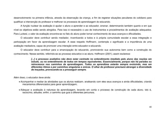 40
desenvolvimento na primeira infância, através da observação da criança, a fim de registrar situações peculiares do cotidiano para
qualificar a intervenção do professor e melhorar os processos de aprendizagem do educando.
A função nuclear da avaliação é ajudar o aluno a aprender e ao educador, ensinar, determinando também quanto e em que
nível os objetivos estão sendo atingidos. Para isso é necessário o uso de instrumentos e procedimentos de avaliação adequados.
Para Luckesi, o valor da avaliação encontra-se no fato do aluno poder tornar conhecimento de seus avanços e dificuldades.
O educador deve contribuir sendo mediador, incentivando a todos e à própria comunidade escolar a essa integração e
participação em favor da aprendizagem escolar. A esse respeito Hoffmann, contempla o significado e a importância de uma
avaliação mediadora, capaz de promover uma interação entre educador e educando.
O educador deve contribuir para a emancipação do educando, promovendo sua autonomia bem como a construção do
conhecimento. Nesse sentido, referindo-se ao processo educativo e ao aluno, Hoffmann (2001), assim esclarece:
[...] o processo avaliativo não deve estar centrado no entendimento imediato pelo aluno das noções em
estudo, ou no entendimento de todos em tempos equivalentes. Essencialmente, porque não há paradas ou
retrocessos nos caminhos da aprendizagem. Todos os aprendizes estarão sempre evoluindo, mas em
diferentes ritmos e por caminhos singulares e únicos. O olhar do professor precisará abranger a diversidade
de traçados, provocando-os a prosseguir sempre.
Além disso, o educador deve ainda:
• Acompanhar e mediar às atividades que os alunos realizam, analisando com eles seus avanços e ainda dificuldades, criando
mecanismos diferenciados para gerar aprendizagem;
• Adequar a avaliação à natureza da aprendizagem, levando em conta o processo de construção de cada aluno, isto é,
raciocínio, atitudes, enfim, o caminho que guia a diferentes percursos;
 