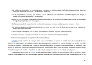 41
• Criar hábitos de registro sobre os encaminhamentos vivenciados no cotidiano escolar. Ao final de cada dia exercitar diferentes
avaliações, registrando os avanços e as dificuldades dos alunos;
• Ser um pesquisador que investiga qual problema o aluno enfrenta e qual competência ainda falta adquirir, com atenção e
cuidado às produções já realizadas e conquistadas;
• Detectar os “nós” que estão emperrando o processo de apropriação de construção do conhecimento, utilizar as informações
conseguidas para planejar suas intervenções;
• Clarificar a concepção de “aproveitamento escolar”, entendendo que o mesmo se dá em parceria: professor e aluno;
• Criar situações para que os educandos questionem ao intervir em suas zonas de desenvolvimento proximal e apresentar
desafios que sejam pertinentes;
• Fazer a correção e dar retorno para os alunos, problematizar e discutir as respostas, critérios e valores;
• Entender o erro como parâmetro para tomada de decisão em relação à continuidade do trabalho.
Destacamos nessa proposta os seguintes instrumentos avaliativos:
* Portfólio, dossiê, relatórios de avaliação, todas essas nomenclaturas se referem, no sentido básico, à organização de uma
coletânea de registros sobre aprendizagem do aluno que ajuda o professor/professora, os próprios alunos/as e as famílias uma visão
evolutiva do processo. É importante que a cada dia, seja feito pelo menos um registro, pois isso possibilita ao professor/a e ao
aluno/a um retrato dos passos percorridos na construção das aprendizagens. Essa forma de registrar diariamente a caminhada do
aluno/a tem o objetivo de mostrar a importância de cada aula, de cada passo, como uma situação de aprendizagem.
A organização de um dossiê ou Portfólio torna-se significativo pelas intenções de quem o organiza. Não há sentido em coletar
trabalhos dos alunos e alunas para mostrá-los aos pais/mães somente como instrumento burocrático. Ele precisa constituir-se em um
 