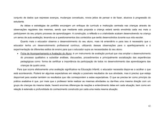 42
conjunto de dados que expresse avanços, mudanças conceituais, novos jeitos de pensar e de fazer, alusivos à progressão do
estudante.
As idéias e estratégias de portfólio encorajam um enfoque de currículo e instituição centrada nas crianças através de
observações regulares das mesmas, sendo que mediante esta proposta a criança estará sendo envolvida cada vez mais a
participarem do seu próprio processo de aprendizagem. A construção, a reflexão e a criatividade acabam desenvolvendo na criança
um senso de auto-avaliação, levando-os a questionamentos dos conteúdos que serão desenvolvidos durante sua vida escolar.
Quanto mais o educador observa o desenvolvimento do seu aluno, mais irá entendê-lo e para isso é necessário que o
educador tenha um desenvolvimento profissional contínuo, utilizando dessas observações para o aperfeiçoamento e à
experimentação de diferentes estilos de ensino para que o educador supra as necessidades do seu aluno.
• Ficha de Acompanhamento e Avaliação do Aluno: é um instrumento de avaliação pontual que visa ampliar o desenvolvimento
do processo qualitativo e subsidiar análises, discussões, procedimentos e principalmente socialização das experiências
pedagógicas como forma de certificar a importância da participação de todos no desenvolvimento das aprendizagens das
crianças de quatro anos.
Para que ocorra efetivamente uma avaliação significativa na Educação Infantil, o educador necessita dispor-se a acolher o que
está acontecendo. Poderá ter algumas expectativas em relação a possíveis resultados de sua atividade, mas é preciso que esteja
disponível para aceitar também os resultados que não correspondem a estas expectativas. O que se precisa ter como princípio da
prática avaliativa é que, por mais que o professor tente realizar as mesmas atividades ou dar-lhes uma mesma direção com um
grupo de crianças da mesma idade, haverá enormes diferenças de reações e entendimento delas em cada situação, bem como em
relação à extensão e profundidade do conhecimento construído por cada uma nesta mesma situação.
 