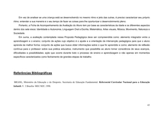 43
Em vez de analisar se uma criança está se desenvolvendo no mesmo ritmo e jeito das outras, é preciso caracterizar seu próprio
ritmo, entender a sua maneira e o seu tempo de fazer as coisas para lhe oportunizar o desenvolvimento pleno.
Portanto, a Ficha de Acompanhamento de Avaliação do Aluno tem por base as características da idade e os diferentes aspectos
dentro dos sete eixos: Identidade e Autonomia, Linguagem Oral e Escrita, Matemática, Artes visuais, Música, Movimento, Natureza e
Sociedade.
Em suma, a avaliação contemplada nessa Proposta Pedagógica deve ser compreendida como: elemento integrador entre a
aprendizagem e o ensino; conjunto de ações cujo objetivo é o ajuste e a orientação da intervenção pedagógica para que o aluno
aprenda da melhor forma; conjunto de ações que busca obter informações sobre o que foi aprendido e como; elemento de reflexão
contínua para o professor sobre sua prática educativa; instrumento que possibilita ao aluno tomar consciência de seus avanços,
dificuldades e possibilidades; ação que ocorre durante todo o processo de ensino e aprendizagem e não apenas em momentos
específicos caracterizados como fechamento de grandes etapas de trabalho.
Referências Bibliográficas
BRASIL, Ministério da Educação e do Desporto. Secretaria de Educação Fundamental. Referencial Curricular Nacional para a Educação
Infantil. V. 3 Brasília: MEC/SEF, 1998.
 