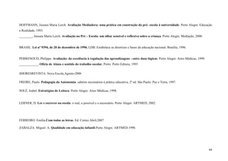 44
HOFFMANN, Jussara Maria Lerch. Avaliação Mediadora: uma prática em construção da pré- escola à universidade. Porto Alegre: Educação
e Realidade, 1993.
________, Jussara Maria Lerch. Avaliação na Pré – Escola: um olhar sensível e reflexivo sobre a criança. Porto Alegre: Mediação, 2000.
BRASIL. Lei nº 9394, de 20 de dezembro de 1996. LDB. Estabelece as diretrizes e bases da educação nacional. Brasília, 1996.
PERRENOUD, Philippe. Avaliação: da excelência à regulação das aprendizagens - entre duas lógicas. Porto Alegre: Artes Médicas, 1999.
____________ Ofício de Aluno e sentido do trabalho escolar, Porto: Porto Editora, 1995
SHORESREVISTA: Nova Escola.Agosto-2006
FREIRE, Paulo. Pedagogia da Autonomia: saberes necessários à prática educativa, 2ª ed. São Paulo: Paz e Terra, 1997.
SOLÉ, Isabel. Estratégias de Leitura. Porto Alegre: Artes Médicas, 1998.
LERNER, D. Ler e escrever na escola: o real, o possível e o necessário. Porto Alegre: ARTMED, 2002.
FERREIRO. Emília.Com todas as letras. Ed. Cortez.Abril,2007
ZABALZA. Miguel. A. Qualidade em educação infantil.Porto Alegre. ARTMED.1998.
 