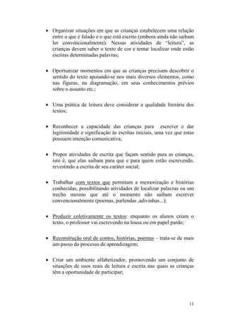 11
• Organizar situações em que as crianças estabelecem uma relação
entre o que é falado e o que está escrito (embora ainda não saibam
ler convencionalmente). Nessas atividades de “leitura”, as
crianças devem saber o texto de cor e tentar localizar onde estão
escritas determinadas palavras;
• Oportunizar momentos em que as crianças precisam descobrir o
sentido do texto apoiando-se nos mais diversos elementos, como
nas figuras, na diagramação, em seus conhecimentos prévios
sobre o assunto etc.;
• Uma prática de leitura deve considerar a qualidade literária dos
textos;
• Reconhecer a capacidade das crianças para escrever e dar
legitimidade e significação às escritas iniciais, uma vez que estas
possuem intenção comunicativa;
• Propor atividades de escrita que façam sentido para as crianças,
isto é, que elas saibam para que e para quem estão escrevendo,
revestindo a escrita de seu caráter social;
• Trabalhar com textos que permitam a memorização e histórias
conhecidas, possibilitando atividades de localizar palavras ou um
trecho mesmo que até o momento não saibam escrever
convencionalmente (poemas, parlendas ,adivinhas...);
• Produzir coletivamente os textos: enquanto os alunos criam o
texto, o professor vai escrevendo na lousa ou em papel pardo;
• Reconstrução oral de contos, histórias, poemas – trata-se de mais
um passo do processo de aprendizagem;
• Criar um ambiente alfabetizador, promovendo um conjunto de
situações de usos reais de leitura e escrita nas quais as crianças
têm a oportunidade de participar;
 