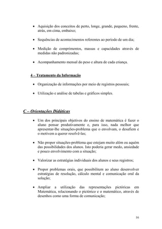 16
• Aquisição dos conceitos de perto, longe, grande, pequeno, frente,
atrás, em cima, embaixo;
• Sequências de acontecimentos referentes ao período de um dia;
• Medição de comprimentos, massas e capacidades através de
medidas não padronizadas;
• Acompanhamento mensal do peso e altura de cada criança.
4 – Tratamento da Informação
• Organização de informações por meio de registros pessoais;
• Utilização e análise de tabelas e gráficos simples.
C – Orientações Didáticas
• Um dos principais objetivos do ensino de matemática é fazer o
aluno pensar produtivamente e, para isso, nada melhor que
apresentar-lhe situações-problema que o envolvam, o desafiem e
o motivem a querer resolvê-las;
• Não propor situações-problema que estejam muito além ou aquém
das possibilidades dos alunos. Isto poderia gerar medo, ansiedade
e pouco envolvimento com a situação;
• Valorizar as estratégias individuais dos alunos e seus registros;
• Propor problemas orais, que possibilitem ao aluno desenvolver
estratégias de resolução, cálculo mental e comunicação oral da
solução;
• Ampliar a utilização das representações pictóricas em
Matemática, relacionando o pictórico e o matemático, através de
desenhos como uma forma de comunicação;
 