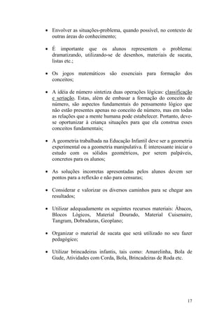 17
• Envolver as situações-problema, quando possível, no contexto de
outras áreas do conhecimento;
• É importante que os alunos representem o problema:
dramatizando, utilizando-se de desenhos, materiais de sucata,
listas etc.;
• Os jogos matemáticos são essenciais para formação dos
conceitos;
• A idéia de número sintetiza duas operações lógicas: classificação
e seriação. Estas, além de embasar a formação do conceito de
número, são aspectos fundamentais do pensamento lógico que
não estão presentes apenas no conceito de número, mas em todas
as relações que a mente humana pode estabelecer. Portanto, deve-
se oportunizar à criança situações para que ela construa esses
conceitos fundamentais;
• A geometria trabalhada na Educação Infantil deve ser a geometria
experimental ou a geometria manipulativa. É interessante iniciar o
estudo com os sólidos geométricos, por serem palpáveis,
concretos para os alunos;
• As soluções incorretas apresentadas pelos alunos devem ser
pontos para a reflexão e não para censuras;
• Considerar e valorizar os diversos caminhos para se chegar aos
resultados;
• Utilizar adequadamente os seguintes recursos materiais: Ábacos,
Blocos Lógicos, Material Dourado, Material Cuisenaire,
Tangram, Dobraduras, Geoplano;
• Organizar o material de sucata que será utilizado no seu fazer
pedagógico;
• Utilizar brincadeiras infantis, tais como: Amarelinha, Bola de
Gude, Atividades com Corda, Bola, Brincadeiras de Roda etc.
 