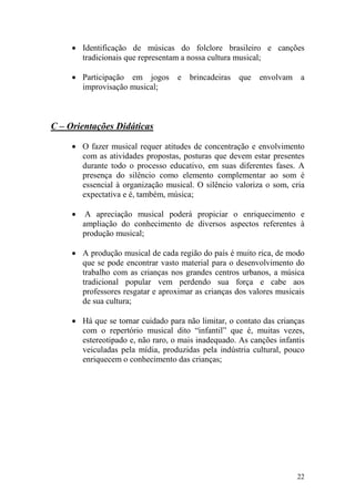 22
• Identificação de músicas do folclore brasileiro e canções
tradicionais que representam a nossa cultura musical;
• Participação em jogos e brincadeiras que envolvam a
improvisação musical;
C – Orientações Didáticas
• O fazer musical requer atitudes de concentração e envolvimento
com as atividades propostas, posturas que devem estar presentes
durante todo o processo educativo, em suas diferentes fases. A
presença do silêncio como elemento complementar ao som é
essencial à organização musical. O silêncio valoriza o som, cria
expectativa e é, também, música;
• A apreciação musical poderá propiciar o enriquecimento e
ampliação do conhecimento de diversos aspectos referentes à
produção musical;
• A produção musical de cada região do país é muito rica, de modo
que se pode encontrar vasto material para o desenvolvimento do
trabalho com as crianças nos grandes centros urbanos, a música
tradicional popular vem perdendo sua força e cabe aos
professores resgatar e aproximar as crianças dos valores musicais
de sua cultura;
• Há que se tornar cuidado para não limitar, o contato das crianças
com o repertório musical dito “infantil” que é, muitas vezes,
estereotipado e, não raro, o mais inadequado. As canções infantis
veiculadas pela mídia, produzidas pela indústria cultural, pouco
enriquecem o conhecimento das crianças;
 