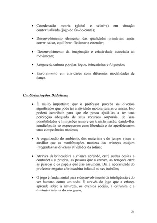 24
• Coordenação motriz (global e seletiva) em situação
contextualizada (jogo do faz-de-conta);
• Desenvolvimento elementar das qualidades primárias: andar
correr, saltar, equilibrar, flexionar e estender;
• Desenvolvimento da imaginação e criatividade associada ao
movimento;
• Resgate da cultura popular: jogos, brincadeiras e folguedos;
• Envolvimento em atividades com diferentes modalidades de
dança.
C – Orientações Didáticas
• É muito importante que o professor perceba os diversos
significados que pode ter a atividade motora para as crianças. Isso
poderá contribuir para que ele possa ajudá-las a ter uma
percepção adequada de seus recursos corporais, de suas
possibilidades e limitações sempre em transformação, dando-lhes
condições de se expressarem com liberdade e de aperfeiçoarem
suas competências motoras;
• A organização do ambiente, dos materiais e do tempo visam a
auxiliar que as manifestações motoras das crianças estejam
integradas nas diversas atividades da rotina;
• Através da brincadeira a criança aprende, entre outras cosias, a
conhecer a si própria, as pessoas que a cercam, as relações entre
as pessoas e os papéis que elas assumem. Daí a necessidade do
professor resgatar a brincadeira infantil no seu trabalho;
• O jogo é fundamental para o desenvolvimento da inteligência e do
ser humano como um todo. É através do jogo que a criança
aprende sobre a natureza, os eventos sociais, a estrutura e a
dinâmica interna do seu grupo;
 