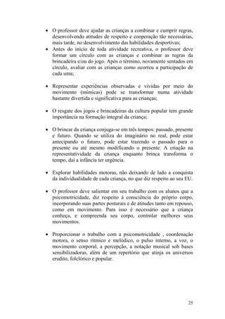 25
• O professor deve ajudar as crianças a combinar e cumprir regras,
desenvolvendo atitudes de respeito e cooperação tão necessárias,
mais tarde, no desenvolvimento das habilidades desportivas;
• Antes do início de toda atividade recreativa, o professor deve
formar um círculo com as crianças e combinar as regras da
brincadeira e/ou do jogo. Após o término, novamente sentados em
círculo, avaliar com as crianças como ocorreu a participação de
cada uma;
• Representar experiências observadas e vividas por meio do
movimento (mímicas) pode se transformar numa atividade
bastante divertida e significativa para as crianças;
• O resgate dos jogos e brincadeiras da cultura popular tem grande
importância na formação integral da criança;
• O brincar da criança conjuga-se em três tempos: passado, presente
e futuro. Quando se utiliza do imaginário no real, pode estar
antecipando o futuro, pode estar trazendo o passado para o
presente ou até mesmo modificando o presente. A criação na
representatividade da criança enquanto brinca transforma o
tempo, daí a infância ter urgência.
• Explorar habilidades motoras, não deixando de lado a conquista
da individualidade de cada criança, no que diz respeito ao seu EU.
• O professor deve salientar em seu trabalho com os alunos que a
psicomotricidade, diz respeito à consciência do próprio corpo,
incorporando suas partes posturais e de atitudes tanto em repouso,
como em movimento. Para isso é necessário que a criança
conheça, e compreenda seu corpo, controlar melhores seus
movimentos.
• Proporcionar o trabalho com a psicomotricidade , coordenação
motora, o senso rítmico e melódico, o pulso interno, a voz, o
movimento corporal, a percepção, a notação musical sob bases
sensibilizadoras, além de um repertório que atinja os universos
erudito, folclórico e popular.
 
