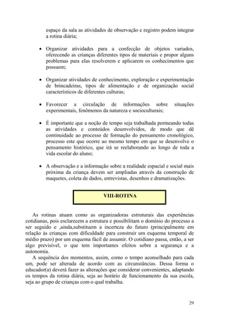 29
espaço da sala as atividades de observação e registro podem integrar
a rotina diária;
• Organizar atividades para a confecção de objetos variados,
oferecendo as crianças diferentes tipos de materiais e propor alguns
problemas para elas resolverem e aplicarem os conhecimentos que
possuem;
• Organizar atividades de conhecimento, exploração e experimentação
de brincadeiras, tipos de alimentação e de organização social
característicos de diferentes culturas;
• Favorecer a circulação de informações sobre situações
experimentais, fenômenos da natureza e socioculturais;
• É importante que a noção de tempo seja trabalhada permeando todas
as atividades e conteúdos desenvolvidos, de modo que dê
continuidade ao processo de formação do pensamento cronológico,
processo este que ocorre ao mesmo tempo em que se desenvolve o
pensamento histórico, que irá se reelaborando ao longo de toda a
vida escolar do aluno;
• A observação e a informação sobre a realidade espacial e social mais
próxima da criança devem ser ampliadas através da construção de
maquetes, coleta de dados, entrevistas, desenhos e dramatizações.
As rotinas atuam como as organizadoras estruturais das experiências
cotidianas, pois esclarecem a estrutura e possibilitam o domínio do processo a
ser seguido e ,ainda,substituem a incerteza do futuro (principalmente em
relação às crianças com dificuldade para construir um esquema temporal de
médio prazo) por um esquema fácil de assumir. O cotidiano passa, então, a ser
algo previsível, o que tem importantes efeitos sobre a segurança e a
autonomia.
A sequência dos momentos, assim, como o tempo aconselhado para cada
um, pode ser alterada de acordo com as circunstâncias. Dessa forma o
educador(a) deverá fazer as alterações que considerar convenientes, adaptando
os tempos da rotina diária, seja ao horário de funcionamento da sua escola,
seja ao grupo de crianças com o qual trabalha.
VIII-ROTINA
 