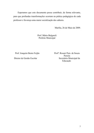 3
Esperamos que este documento possa contribuir, de forma relevante,
para que profundas transformações ocorram na prática pedagógica de cada
professor e favoreça uma maior socialização dos saberes.
Marília, 26 de Maio de 2009.
Prof. Mário Bulgareli
Prefeito Municipal
Prof. Joaquim Bento Feijão Profª. Rosani Puía de Souza
Pereira
Diretor de Gestão Escolar Secretária Municipal da
Educação
 