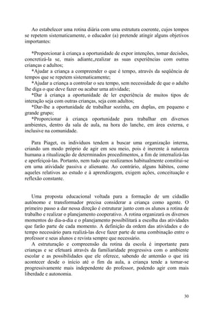 30
Ao estabelecer uma rotina diária com uma estrutura coerente, cujos tempos
se repetem sistematicamente, o educador (a) pretende atingir alguns objetivos
importantes:
*Proporcionar à criança a oportunidade de expor intenções, tomar decisões,
concretizá-la se, mais adiante,,realizar as suas experiências com outras
crianças e adultos;
*Ajudar a criança a compreender o que é tempo, através da seqüência de
tempos que se repetem sistematicamente;
*Ajudar a criança a controlar o seu tempo, sem necessidade de que o adulto
lhe diga o que deve fazer ou acabar uma atividade;
*Dar à criança a oportunidade de ler experiência de muitos tipos de
interação seja com outras crianças, seja com adultos;
*Dar-lhe a oportunidade de trabalhar sozinha, em duplas, em pequeno e
grande grupo;
*Proporcionar à criança oportunidade para trabalhar em diversos
ambientes, dentro da sala de aula, na hora do lanche, em área externa, e
inclusive na comunidade.
Para Piaget, os indivíduos tendem a buscar uma organização interna,
criando um modo próprio de agir em seu meio, pois é inerente à natureza
humana a ritualização de determinados procedimentos, a fim de internalizá-las
e aperfeiçoá-las. Portanto, nem tudo que realizamos habitualmente constitui-se
em uma atividade passiva e alienante. Ao contrário, alguns hábitos, como
aqueles relativos ao estudo e à aprendizagem, exigem ações, conceituação e
reflexão constante.
Uma proposta educacional voltada para a formação de um cidadão
autônomo e transformador precisa considerar a criança como agente. O
primeiro passo a dar nessa direção é estruturar junto com os alunos a rotina de
trabalho e realizar o planejamento cooperativo. A rotina organizará os diversos
momentos do dia-a-dia e o planejamento possibilitará a escolha das atividades
que farão parte de cada momento. A definição da ordem das atividades e do
tempo necessário para realizá-las deve fazer parte de uma combinação entre o
professor e seus alunos e revista sempre que necessário.
A estruturação e compreensão da rotina da escola é importante para
crianças e se efetuará através da familiaridade progressiva com o ambiente
escolar e as possibilidades que ele oferece, sabendo de antemão o que irá
acontecer desde o início até o fim da aula, a criança tende a tornar-se
progressivamente mais independente do professor, podendo agir com mais
liberdade e autonomia.
 