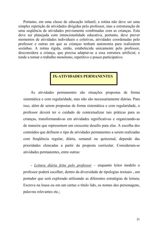 31
Portanto, em uma classe de educação infantil, a rotina não deve ser uma
simples repetição de atividades dirigidas pelo professor, mas a estruturação de
uma seqüência de atividades previamente combinadas com as crianças. Esta
deve ser planejada com intencionalidade educativa, portanto, deve prever
momentos de atividades individuais e coletivas, atividades coordenadas pelo
professor e outras em que as crianças tenham autonomia para realizarem
sozinhas. A rotina rígida, então, estabelecida unicamente pelo professor,
desconsidera a criança, que precisa adaptar-se a essa estrutura artificial, e
tende a tornar o trabalho monótono, repetitivo e pouco participativo.
As atividades permanentes são situações propostas de forma
sistemática e com regularidade, mas não são necessariamente diárias. Para
isso, além de serem propostas de forma sistemática e com regularidade, o
professor deverá ter o cuidado de contextualizar tais práticas para as
crianças, transformando-as em atividades significativas e organizando-as
de maneira que representem um crescente desafio para elas. A escolha dos
conteúdos que definem o tipo de atividades permanentes a serem realizadas
com freqüência regular, diária, semanal ou quinzenal, depende das
prioridades elencadas a partir da proposta curricular. Consideram-se
atividades permanentes, entre outras:
- Leitura diária feita pelo professor – enquanto leitor modelo o
professor poderá escolher, dentro da diversidade de tipologias textuais , um
portador que será explorado utilizando as diferentes estratégias de leitura;
Escreva na lousa ou em um cartaz o título lido, os nomes dos personagens,
palavras relevantes etc.;
IX-ATIVIDADES PERMANENTES
 