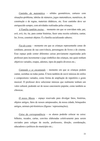 33
Cantinho da matemática – sólidos geométricos, cartazes com
situações-problema, tabelas de números, jogos matemáticos, numéricos, de
construção e de regras, materiais didáticos, etc. Esse cantinho deve ser
enriquecido sempre, com atividades realizadas pelas crianças;
A Família também ensina... momento em que se convidam mãe, pai,
avô, avó, tio, tia, para contar histórias, fazer uma receita culinária, cantar,
ler, livros, construir objetos. É a família socializando saberes;
Faz-de-conta – momento em que as crianças representarão cenas do
cotidiano, pessoas de sua convivência, personagens de livros e de cinema.
Esse espaço pode conter diferentes caixas previamente organizadas pelo
professor para incrementar o jogo simbólico das crianças, nas quais tenham
objetivos variados, roupas, adornos, tipos de papéis diversos etc.;
Cantando e se encantando – momento em que as crianças podem
cantar, sozinhas ou todas juntas. É hora também de ouvir músicas de estilos
e compositores variados, como forma de ampliação de repertório e gosto
musical. O professor deve selecionar músicas que realmente tenham um
valor cultural, podendo ser de nosso cancioneiro popular, como também as
clássicas;
O nosso Museu – espaço reservado para divulgar fatos, histórias,
objetos antigos, fatos de nossos antepassados, da nossa cidade, brinquedos
antigos, animais pré-históricos (figuras / representações);
Caixa da correspondência – os alunos poderão colocar na caixa:
bilhetes, recados, cartas, convites elaboradas coletivamente para serem
enviados para colegas da escola, professores, direção, coordenação,
educadores e políticos do município etc.;
 