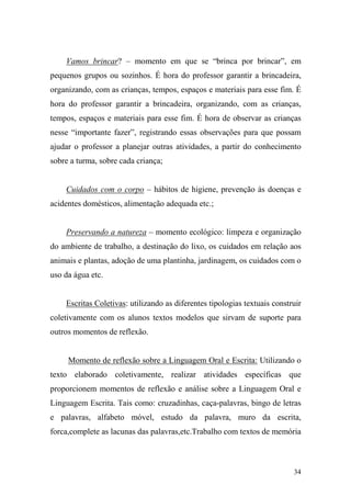 34
Vamos brincar? – momento em que se “brinca por brincar”, em
pequenos grupos ou sozinhos. É hora do professor garantir a brincadeira,
organizando, com as crianças, tempos, espaços e materiais para esse fim. É
hora do professor garantir a brincadeira, organizando, com as crianças,
tempos, espaços e materiais para esse fim. É hora de observar as crianças
nesse “importante fazer”, registrando essas observações para que possam
ajudar o professor a planejar outras atividades, a partir do conhecimento
sobre a turma, sobre cada criança;
Cuidados com o corpo – hábitos de higiene, prevenção às doenças e
acidentes domésticos, alimentação adequada etc.;
Preservando a natureza – momento ecológico: limpeza e organização
do ambiente de trabalho, a destinação do lixo, os cuidados em relação aos
animais e plantas, adoção de uma plantinha, jardinagem, os cuidados com o
uso da água etc.
Escritas Coletivas: utilizando as diferentes tipologias textuais construir
coletivamente com os alunos textos modelos que sirvam de suporte para
outros momentos de reflexão.
Momento de reflexão sobre a Linguagem Oral e Escrita: Utilizando o
texto elaborado coletivamente, realizar atividades específicas que
proporcionem momentos de reflexão e análise sobre a Linguagem Oral e
Linguagem Escrita. Tais como: cruzadinhas, caça-palavras, bingo de letras
e palavras, alfabeto móvel, estudo da palavra, muro da escrita,
forca,complete as lacunas das palavras,etc.Trabalho com textos de memória
 