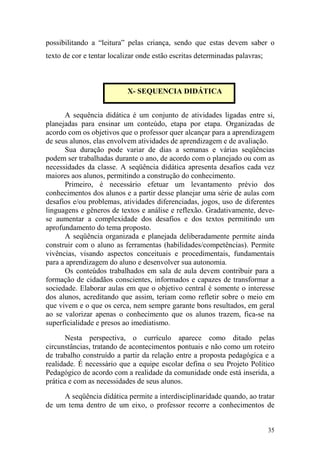 35
possibilitando a “leitura” pelas criança, sendo que estas devem saber o
texto de cor e tentar localizar onde estão escritas determinadas palavras;
A sequência didática é um conjunto de atividades ligadas entre si,
planejadas para ensinar um conteúdo, etapa por etapa. Organizadas de
acordo com os objetivos que o professor quer alcançar para a aprendizagem
de seus alunos, elas envolvem atividades de aprendizagem e de avaliação.
Sua duração pode variar de dias a semanas e várias seqüências
podem ser trabalhadas durante o ano, de acordo com o planejado ou com as
necessidades da classe. A seqüência didática apresenta desafios cada vez
maiores aos alunos, permitindo a construção do conhecimento.
Primeiro, é necessário efetuar um levantamento prévio dos
conhecimentos dos alunos e a partir desse planejar uma série de aulas com
desafios e/ou problemas, atividades diferenciadas, jogos, uso de diferentes
linguagens e gêneros de textos e análise e reflexão. Gradativamente, deve-
se aumentar a complexidade dos desafios e dos textos permitindo um
aprofundamento do tema proposto.
A seqüência organizada e planejada deliberadamente permite ainda
construir com o aluno as ferramentas (habilidades/competências). Permite
vivências, visando aspectos conceituais e procedimentais, fundamentais
para a aprendizagem do aluno e desenvolver sua autonomia.
Os conteúdos trabalhados em sala de aula devem contribuir para a
formação de cidadãos conscientes, informados e capazes de transformar a
sociedade. Elaborar aulas em que o objetivo central é somente o interesse
dos alunos, acreditando que assim, teriam como refletir sobre o meio em
que vivem e o que os cerca, nem sempre garante bons resultados, em geral
ao se valorizar apenas o conhecimento que os alunos trazem, fica-se na
superficialidade e presos ao imediatismo.
Nesta perspectiva, o currículo aparece como ditado pelas
circunstâncias, tratando de acontecimentos pontuais e não como um roteiro
de trabalho construído a partir da relação entre a proposta pedagógica e a
realidade. É necessário que a equipe escolar defina o seu Projeto Político
Pedagógico de acordo com a realidade da comunidade onde está inserida, a
prática e com as necessidades de seus alunos.
A seqüência didática permite a interdisciplinaridade quando, ao tratar
de um tema dentro de um eixo, o professor recorre a conhecimentos de
X- SEQUENCIA DIDÁTICA
 