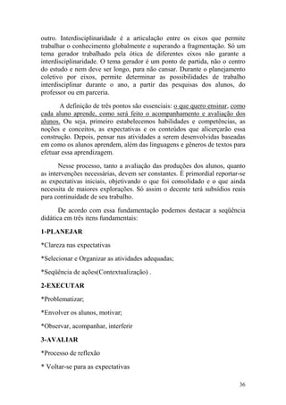 36
outro. Interdisciplinaridade é a articulação entre os eixos que permite
trabalhar o conhecimento globalmente e superando a fragmentação. Só um
tema gerador trabalhado pela ótica de diferentes eixos não garante a
interdisciplinaridade. O tema gerador é um ponto de partida, não o centro
do estudo e nem deve ser longo, para não cansar. Durante o planejamento
coletivo por eixos, permite determinar as possibilidades de trabalho
interdisciplinar durante o ano, a partir das pesquisas dos alunos, do
professor ou em parceria.
A definição de três pontos são essenciais: o que quero ensinar, como
cada aluno aprende, como será feito o acompanhamento e avaliação dos
alunos. Ou seja, primeiro estabelecemos habilidades e competências, as
noções e conceitos, as expectativas e os conteúdos que alicerçarão essa
construção. Depois, pensar nas atividades a serem desenvolvidas baseadas
em como os alunos aprendem, além das linguagens e gêneros de textos para
efetuar essa aprendizagem.
Nesse processo, tanto a avaliação das produções dos alunos, quanto
as intervenções necessárias, devem ser constantes. É primordial reportar-se
as expectativas iniciais, objetivando o que foi consolidado e o que ainda
necessita de maiores explorações. Só assim o decente terá subsídios reais
para continuidade de seu trabalho.
De acordo com essa fundamentação podemos destacar a seqüência
didática em três itens fundamentais:
1-PLANEJAR
*Clareza nas expectativas
*Selecionar e Organizar as atividades adequadas;
*Seqüência de ações(Contextualização) .
2-EXECUTAR
*Problematizar;
*Envolver os alunos, motivar;
*Observar, acompanhar, interferir
3-AVALIAR
*Processo de reflexão
* Voltar-se para as expectativas
 
