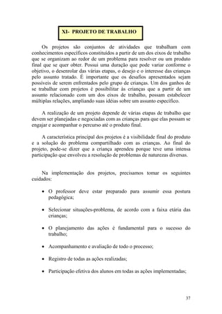 37
Os projetos são conjuntos de atividades que trabalham com
conhecimentos específicos constituídos a partir de um dos eixos de trabalho
que se organizam ao redor de um problema para resolver ou um produto
final que se quer obter. Possui uma duração que pode variar conforme o
objetivo, o desenrolar das várias etapas, o desejo e o interesse das crianças
pelo assunto tratado. É importante que os desafios apresentados sejam
possíveis de serem enfrentados pelo grupo de crianças. Um dos ganhos de
se trabalhar com projetos é possibilitar às crianças que a partir de um
assunto relacionado com um dos eixos de trabalho, possam estabelecer
múltiplas relações, ampliando suas idéias sobre um assunto específico.
A realização de um projeto depende de várias etapas de trabalho que
devem ser planejadas e negociadas com as crianças para que elas possam se
engajar e acompanhar o percurso até o produto final.
A característica principal dos projetos é a visibilidade final do produto
e a solução do problema compartilhado com as crianças. Ao final do
projeto, pode-se dizer que a criança aprendeu porque teve uma intensa
participação que envolveu a resolução de problemas de naturezas diversas.
Na implementação dos projetos, precisamos tomar os seguintes
cuidados:
• O professor deve estar preparado para assumir essa postura
pedagógica;
• Selecionar situações-problema, de acordo com a faixa etária das
crianças;
• O planejamento das ações é fundamental para o sucesso do
trabalho;
• Acompanhamento e avaliação de todo o processo;
• Registro de todas as ações realizadas;
• Participação efetiva dos alunos em todas as ações implementadas;
XI- PROJETO DE TRABALHO
 