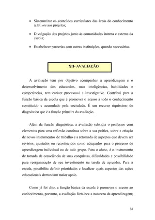 38
• Sistematizar os conteúdos curriculares das áreas do conhecimento
relativos aos projetos;
• Divulgação dos projetos junto às comunidades interna e externa da
escola;
• Estabelecer parcerias com outras instituições, quando necessárias.
A avaliação tem por objetivo acompanhar a aprendizagem e o
desenvolvimento dos educandos, suas inteligências, habilidades e
competências, tem caráter processual e investigativo. Contribui para a
função básica da escola que é promover o acesso a todo o conhecimento
constituído e acumulado pela sociedade. É um recurso riquíssimo de
diagnóstico que é a função primeira da avaliação.
Além da função diagnóstica, a avaliação subsidia o professor com
elementos para uma reflexão contínua sobre a sua prática, sobre a criação
de novos instrumentos de trabalho e a retomada de aspectos que devem ser
revistos, ajustados ou reconhecidos como adequados para o processo de
aprendizagem individual ou de todo grupo. Para o aluno, é o instrumento
de tomada de consciência de suas conquistas, dificuldades e possibilidade
para reorganização de seu investimento na tarefa de aprender. Para a
escola, possibilita definir prioridades e localizar quais aspectos das ações
educacionais demandam maior apoio.
Como já foi dito, a função básica da escola é promover o acesso ao
conhecimento, portanto, a avaliação fortalece a natureza da aprendizagem;
XII- AVALIAÇÃO
 