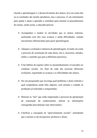 39
elucida a aprendizagem e o desenvolvimento dos alunos, leva em conta não
só os resultados das tarefas (produtos), mas o processo. É um instrumento
para ajudar o aluno a aprender e contribuir para orientar os procedimentos
do ensino, sendo assim, o educador precisa:
• Acompanhar e mediar às atividades que os alunos realizam,
analisando com eles seus avanços e ainda dificuldades, criando
mecanismos diferenciados para gerar aprendizagem;
• Adequar a avaliação à natureza da aprendizagem, levando em conta
o processo de construção de cada aluno, isto é, raciocínio, atitudes,
enfim, o caminho que guia a diferentes percursos;
• Criar hábitos de registro sobre os encaminhamentos vivenciados no
cotidiano escolar. Ao final de cada dia exercitar diferentes
avaliações, registrando os avanços e as dificuldades dos alunos;
• Ser um pesquisador que investiga qual problema o aluno enfrenta e
qual competência ainda falta adquirir, com atenção e cuidado às
produções já realizadas e conquistadas;
• Detectar os “nós” que estão emperrando o processo de apropriação
de construção do conhecimento, utilizar as informações
conseguidas para planejar suas intervenções;
• Clarificar a concepção de “aproveitamento escolar”, entendendo
que o mesmo se dá em parceria: professor e aluno;
 