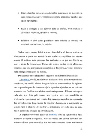 40
• Criar situações para que os educandos questionem ao intervir em
suas zonas de desenvolvimento proximal e apresentar desafios que
sejam pertinentes;
• Fazer a correção e dar retorno para os alunos, problematizar e
discutir as respostas, critérios e valores;
• Entender o erro como parâmetro para tomada de decisão em
relação à continuidade do trabalho.
Todos esses passos didaticamente formulados só fazem sentido se
planejarmos a partir das características sociais e cognitivas dos nossos
alunos. O critério mais precioso das avaliações é o que nos liberta da
terrível arma da comparação. Como não temos, muitas vezes, elementos
concretos que só a convivência nos autoriza a descobrir, devemos comparar
cada criança apenas com ela mesma.
Destacamos nessa proposta os seguintes instrumentos avaliativos:
* Portfólio, dossiê, relatórios de avaliação, todas essas nomenclaturas
se referem, no sentido básico, à organização de uma coletânea de registros
sobre aprendizagem do aluno que ajuda o professor/professora, os próprios
alunos/as e as famílias uma visão evolutiva do processo. É importante que a
cada dia, seja feito pelo menos um registro, pois isso possibilita ao
professor/a e ao aluno/a um retrato dos passos percorridos na construção
das aprendizagens. Essa forma de registrar diariamente a caminhada do
aluno/a tem o objetivo de mostrar a importância de cada aula, de cada
passo, como uma situação de aprendizagem.
A organização de um dossiê ou Portfólio torna-se significativo pelas
intenções de quem o organiza. Não há sentido em coletar trabalhos dos
alunos e alunas para mostrá-los aos pais/mães somente como instrumento
 