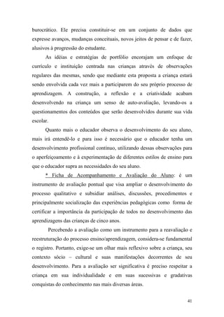 41
burocrático. Ele precisa constituir-se em um conjunto de dados que
expresse avanços, mudanças conceituais, novos jeitos de pensar e de fazer,
alusivos à progressão do estudante.
As idéias e estratégias de portfólio encorajam um enfoque de
currículo e instituição centrada nas crianças através de observações
regulares das mesmas, sendo que mediante esta proposta a criança estará
sendo envolvida cada vez mais a participarem do seu próprio processo de
aprendizagem. A construção, a reflexão e a criatividade acabam
desenvolvendo na criança um senso de auto-avaliação, levando-os a
questionamentos dos conteúdos que serão desenvolvidos durante sua vida
escolar.
Quanto mais o educador observa o desenvolvimento do seu aluno,
mais irá entendê-lo e para isso é necessário que o educador tenha um
desenvolvimento profissional contínuo, utilizando dessas observações para
o aperfeiçoamento e à experimentação de diferentes estilos de ensino para
que o educador supra as necessidades do seu aluno.
* Ficha de Acompanhamento e Avaliação do Aluno: é um
instrumento de avaliação pontual que visa ampliar o desenvolvimento do
processo qualitativo e subsidiar análises, discussões, procedimentos e
principalmente socialização das experiências pedagógicas como forma de
certificar a importância da participação de todos no desenvolvimento das
aprendizagens das crianças de cinco anos.
Percebendo a avaliação como um instrumento para a reavaliação e
reestruturação do processo ensino/aprendizagem, considera-se fundamental
o registro. Portanto, exige-se um olhar mais reflexivo sobre a criança, seu
contexto sócio – cultural e suas manifestações decorrentes de seu
desenvolvimento. Para a avaliação ser significativa é preciso respeitar a
criança em sua individualidade e em suas sucessivas e gradativas
conquistas do conhecimento nas mais diversas áreas.
 
