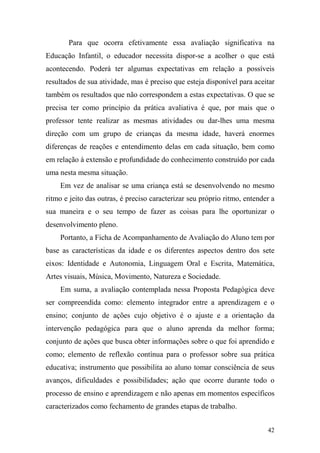 42
Para que ocorra efetivamente essa avaliação significativa na
Educação Infantil, o educador necessita dispor-se a acolher o que está
acontecendo. Poderá ter algumas expectativas em relação a possíveis
resultados de sua atividade, mas é preciso que esteja disponível para aceitar
também os resultados que não correspondem a estas expectativas. O que se
precisa ter como princípio da prática avaliativa é que, por mais que o
professor tente realizar as mesmas atividades ou dar-lhes uma mesma
direção com um grupo de crianças da mesma idade, haverá enormes
diferenças de reações e entendimento delas em cada situação, bem como
em relação à extensão e profundidade do conhecimento construído por cada
uma nesta mesma situação.
Em vez de analisar se uma criança está se desenvolvendo no mesmo
ritmo e jeito das outras, é preciso caracterizar seu próprio ritmo, entender a
sua maneira e o seu tempo de fazer as coisas para lhe oportunizar o
desenvolvimento pleno.
Portanto, a Ficha de Acompanhamento de Avaliação do Aluno tem por
base as características da idade e os diferentes aspectos dentro dos sete
eixos: Identidade e Autonomia, Linguagem Oral e Escrita, Matemática,
Artes visuais, Música, Movimento, Natureza e Sociedade.
Em suma, a avaliação contemplada nessa Proposta Pedagógica deve
ser compreendida como: elemento integrador entre a aprendizagem e o
ensino; conjunto de ações cujo objetivo é o ajuste e a orientação da
intervenção pedagógica para que o aluno aprenda da melhor forma;
conjunto de ações que busca obter informações sobre o que foi aprendido e
como; elemento de reflexão contínua para o professor sobre sua prática
educativa; instrumento que possibilita ao aluno tomar consciência de seus
avanços, dificuldades e possibilidades; ação que ocorre durante todo o
processo de ensino e aprendizagem e não apenas em momentos específicos
caracterizados como fechamento de grandes etapas de trabalho.
 