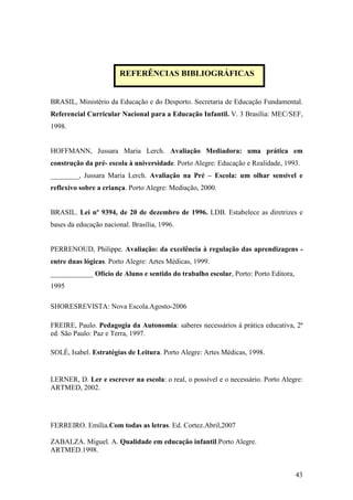 43
BRASIL, Ministério da Educação e do Desporto. Secretaria de Educação Fundamental.
Referencial Curricular Nacional para a Educação Infantil. V. 3 Brasília: MEC/SEF,
1998.
HOFFMANN, Jussara Maria Lerch. Avaliação Mediadora: uma prática em
construção da pré- escola à universidade. Porto Alegre: Educação e Realidade, 1993.
________, Jussara Maria Lerch. Avaliação na Pré – Escola: um olhar sensível e
reflexivo sobre a criança. Porto Alegre: Mediação, 2000.
BRASIL. Lei nº 9394, de 20 de dezembro de 1996. LDB. Estabelece as diretrizes e
bases da educação nacional. Brasília, 1996.
PERRENOUD, Philippe. Avaliação: da excelência à regulação das aprendizagens -
entre duas lógicas. Porto Alegre: Artes Médicas, 1999.
____________ Ofício de Aluno e sentido do trabalho escolar, Porto: Porto Editora,
1995
SHORESREVISTA: Nova Escola.Agosto-2006
FREIRE, Paulo. Pedagogia da Autonomia: saberes necessários à prática educativa, 2ª
ed. São Paulo: Paz e Terra, 1997.
SOLÉ, Isabel. Estratégias de Leitura. Porto Alegre: Artes Médicas, 1998.
LERNER, D. Ler e escrever na escola: o real, o possível e o necessário. Porto Alegre:
ARTMED, 2002.
FERREIRO. Emília.Com todas as letras. Ed. Cortez.Abril,2007
ZABALZA. Miguel. A. Qualidade em educação infantil.Porto Alegre.
ARTMED.1998.
REFERÊNCIAS BIBLIOGRÁFICAS
 