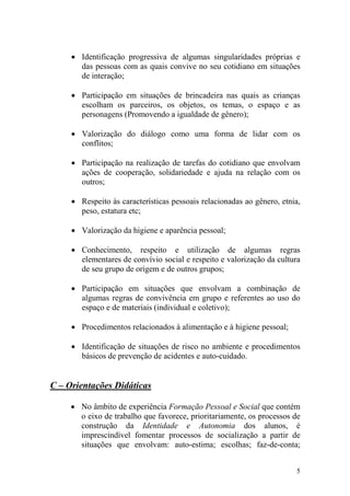 5
• Identificação progressiva de algumas singularidades próprias e
das pessoas com as quais convive no seu cotidiano em situações
de interação;
• Participação em situações de brincadeira nas quais as crianças
escolham os parceiros, os objetos, os temas, o espaço e as
personagens (Promovendo a igualdade de gênero);
• Valorização do diálogo como uma forma de lidar com os
conflitos;
• Participação na realização de tarefas do cotidiano que envolvam
ações de cooperação, solidariedade e ajuda na relação com os
outros;
• Respeito às características pessoais relacionadas ao gênero, etnia,
peso, estatura etc;
• Valorização da higiene e aparência pessoal;
• Conhecimento, respeito e utilização de algumas regras
elementares de convívio social e respeito e valorização da cultura
de seu grupo de origem e de outros grupos;
• Participação em situações que envolvam a combinação de
algumas regras de convivência em grupo e referentes ao uso do
espaço e de materiais (individual e coletivo);
• Procedimentos relacionados à alimentação e à higiene pessoal;
• Identificação de situações de risco no ambiente e procedimentos
básicos de prevenção de acidentes e auto-cuidado.
C – Orientações Didáticas
• No âmbito de experiência Formação Pessoal e Social que contém
o eixo de trabalho que favorece, prioritariamente, os processos de
construção da Identidade e Autonomia dos alunos, é
imprescindível fomentar processos de socialização a partir de
situações que envolvam: auto-estima; escolhas; faz-de-conta;
 