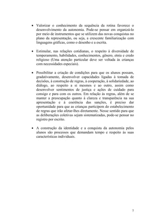 7
• Valorizar o conhecimento da sequência da rotina favorece o
desenvolvimento da autonomia. Pode-se pensar em organizá-lo
por meio de instrumentos que se utilizem das novas conquistas no
plano da representação, ou seja, a crescente familiarização com
linguagens gráficas, como o desenho e a escrita.
• Estimular, nas relações cotidianas, o respeito à diversidade de
temperamento, habilidades, conhecimentos, gênero, etnia e credo
religioso (Uma atenção particular deve ser voltada às crianças
com necessidades especiais).
• Possibilitar a criação de condições para que os alunos possam,
gradativamente, desenvolver capacidades ligadas à tomada de
decisões, à construção de regras, à cooperação, à solidariedade, ao
diálogo, ao respeito a si mesmos e ao outro, assim como
desenvolver sentimentos de justiça e ações de cuidado para
consigo e para com os outros. Em relação às regras, além de se
manter a preocupação quanto à clareza e transparência na sua
apresentação e à coerência das sanções, é preciso dar
oportunidade para que as crianças participem do estabelecimento
de regras que irão afetar-lhes diretamente. Nesse sentido para que
as deliberações coletivas sejam sistematizadas, pode-se pensar no
registro por escrito.
• A construção da identidade e a conquista da autonomia pelos
alunos são processos que demandam tempo e respeito às suas
características individuais.
 
