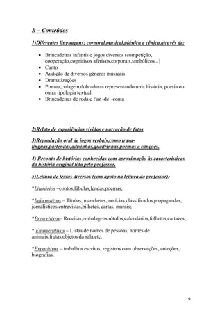 9
B – Conteúdos
1)Diferentes linguagens: corporal,musical,plástica e cênica,através de:
• Brincadeiras infantis e jogos diversos (competição,
cooperação,cognitivos afetivos,corporais,simbólicos...)
• Canto
• Audição de diversos gêneros musicais
• Dramatizações
• Pintura,colagem,dobraduras representando uma história, poesia ou
outra tipologia textual
• Brincadeiras de roda e Faz -de –conta
2)Relato de experiências vividas e narração de fatos
3)Reprodução oral de jogos verbais,como trava-
línguas,parlendas,adivinhas,quadrinhas,poemas e canções.
4) Reconto de histórias conhecidas com aproximação às características
da história original lida pelo professor.
5)Leitura de textos diversos (com apoio na leitura do professor):
*Literários –contos,fábulas,lendas,poemas;
*Informativos – Títulos, manchetes, notícias,classificados,propagandas,
jornalísticos,entrevistas,bilhetes, cartas, murais;
*Prescritivos– Receitas,embalagens,rótulos,calendários,folhetos,cartazes;
* Enumerativos – Listas de nomes de pessoas, nomes de
animais,frutas,objetos da sala,etc.
*Expositivos – trabalhos escritos, registros com observações, coleções,
biografias.
 