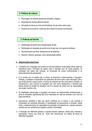 11
• Recontagem de histórias através de ilustrações, imagens.
• Exploração de diversos gêneros textuais.
• Simulação de leitura por meio de brincadeiras, faz-de-conta, entre outras.
• Escolha de livros para ler, ainda que não a façam de maneira convencional.
• Identificação da escrita como representação da fala.
• Participação em situações de escrita como função real, com ajuda do professor.
• Reconhecimento de letras, distinguindo-as de desenhos.
• Desenho, rabiscos, garatujas, como representação gráfica.
C) ORIENTAÇÕES DIDÁTICAS
O trabalho com a linguagem se constitui um dos eixos básicos na educação infantil, dada sua
importância para a formação do sujeito, para a interação com as outras pessoas, na
orientação das ações das crianças, na construção de muitos conhecimentos e no
desenvolvimento do pensamento.
É no contato com os adultos que a criança vai adquirindo e desenvolvendo a linguagem.
Portanto, o professor é responsável por apresentar de forma clara e bem articulada, tudo o
que é feito durante a aula e assim, a criança do maternal que tem como base a imitação, irá
reproduzindo o que vivencia na linguagem oral, bem como despertando o interesse pela
escrita através do modelo do educador, que lê e escreve de acordo com as necessidades
que surgem durante o dia.
As habilidades relacionadas à linguagem oral devem ser desenvolvidas cotidianamente, a
partir de atividades significativas tais como realizadas em roda da conversa e por meio de
jogos dramáticos.
Expressar-se oralmente é algo que requer confiança em si mesmo, o que somente é
conquistado em ambientes favoráveis à manifestação de pensamentos e emoções. Desse
modo, o desenvolvimento da capacidade de expressão oral depende de o espaço educativo
constituir-se num ambiente que respeite e acolha a diversidade.
A interação com diferentes gêneros e suportes textuais viabilizam, desde cedo, interesse e
participação, mesmo que ainda de modo não convencional, em prática de leitura de
diferentes linguagens.
2- Práticas de Leitura:
3- Práticas de Escrita:
 