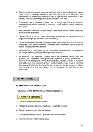 12
A leitura hipotética de materiais impressos, realizada a partir da observação de pistas textuais
como formato e ilustrações, favorece a valorização dos textos como fonte de prazer,
entretenimento e comunicação, ressaltando ainda a importância do trabalho com o texto
literário a perspectiva da formação do leitor, da curiosidade pelos livros.
É importante que o professor converse com a criança, ajudando a se expressar,
apresentando-lhe diversas formas de se comunicar , o que desejam, sentem, necessitam,
entre outras.
Além da conversa constante, a música, o canto e a escuta de histórias também propiciam o
desenvolvimento da oralidade.
Deve-se escutar a fala da criança, deixando-se envolver por ela, ressignificando-a e
resgatando-a sempre que necessário (roda da conversa).
Cabe ao professor estar atento e interessado, auxiliar na construção conjunta das falas das
crianças para torná-las mais completas e complexas. Ouvir atentamente o que a criança diz
para ter certeza que entendeu o foi dito.
Evocar lembranças como objetos, figuras, componentes desencadeadores das lembranças
das crianças e seu uso, pode ajudar a enriquecer sua narrativa.
Na brincadeira, e por meio dela, a criança exercita seus processos mentais. Sem esse
exercício, seu pensamento pode permanecer superficial e pouco desenvolvido. O
desenvolvimento da linguagem também é favorecido se o educador participar de conversas
prolongadas, num nível apropriado. Brincar é muito importante, porque enquanto estimula o
desenvolvimento intelectual da criança, também ensina, sem que ela perceba, os hábitos
mais necessários a esse crescimento, como a persistência, tão relevante em todo
aprendizado.
A) EXPECTATIVAS DE APRENDIZAGEM
Os alunos, ao final do Maternal, deverão ser capazes de:
Classificar atendendo a atributos diversos;
Participar de contagem de rotina, respeitando a seriação dos números;
Realizar contagem oral em contextos diversos;
Utilizar expressões relacionadas à quantidade em suas brincadeiras;
Identificar números em diferentes contextos;
III - MATEMÁTICA
1- Números e Operações
 
