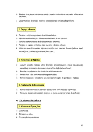 13
Resolver situações-problemas envolvendo conceitos matemáticos adequados a faixa etária
da criança;
Utilizar materiais diversos e desenhos para caracterizar uma situação-problema.
Perceber o próprio corpo através de atividades lúdicas;
Identificar as semelhanças e diferenças entre objetos de seu cotidiano;
Montar e desmontar caixas de diversas formas e tamanhos;
Perceber os espaços e relacioná-los a seu corpo e de seus colegas;
Utilizar em suas brincadeiras, objetos construídos com materiais diversos (bola de papel,
arco de jornal, boliches de garrafas de plástico etc.);
Adquirir conceitos básicos sobre dimensão (grande/pequeno), massa (leve/pesado),
capacidade (cheio/vazio), temperatura (quente/frio),distância (perto/longe);
Perceber os períodos do dia, através das atividades de rotina;
Utilizar mãos e pés como medidas não padronizadas;
Participar de jogos e brincadeiras que proporcionem noções de grandezas e medidas.
Participar de elaboração de gráficos e tabelas, tendo como mediador o professor;
Comparar dados registrados com desenhos ou figuras com a intervenção do professor;
B) CONTEÚDOS – MATEMÁTICA
Classificação.
Contagem de rotina.
Comparação de quantidades
2- Espaço e Forma
3 - Grandezas e Medidas
4 - Tratamento de Informação
1- Números e Operações
 
