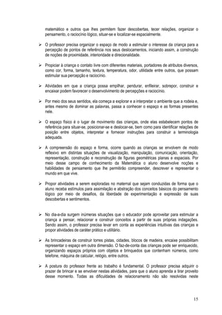 15
matemático e outros que lhes permitem fazer descobertas, tecer relações, organizar o
pensamento, o raciocínio lógico, situar-se e localizar-se espacialmente.
O professor precisa organizar o espaço de modo a estimular o interesse da criança para a
percepção de pontos de referência nos seus deslocamentos, iniciando assim, a construção
de noções de proximidade, interioridade e direcionalidade.
Propiciar à criança o contato livre com diferentes materiais, portadores de atributos diversos,
como cor, forma, tamanho, textura, temperatura, odor, utilidade entre outros, que possam
estimular sua percepção e raciocínio.
Atividades em que a criança possa empilhar, pendurar, enfileirar, sobrepor, construir e
encaixar podem favorecer o desenvolvimento de percepções e raciocínio.
Por meio dos seus sentidos, ela começa a explorar e a interpretar o ambiente que a rodeia e,
antes mesmo de dominar as palavras, passa a conhecer o espaço e as formas presentes
nele.
O espaço físico é o lugar de movimento das crianças, onde elas estabelecem pontos de
referência para situar-se, posicionar-se e deslocar-se, bem como para identificar relações de
posição entre objetos, interpretar e fornecer instruções para construir a terminologia
adequada.
A compreensão do espaço e forma, ocorre quando as crianças se envolvem de modo
reflexivo em distintas situações de visualização, manipulação, comunicação, orientação,
representação, construção e reconstrução de figuras geométricas planas e espaciais. Por
meio desse campo de conhecimento da Matemática o aluno desenvolve noções e
habilidades de pensamento que lhe permitirão compreender, descrever e representar o
mundo em que vive.
Propor atividades a serem exploradas no maternal que sejam conduzidas de forma que o
aluno receba estímulos para assimilação e abstração dos conceitos básicos do pensamento
lógico por meio de desafios, da liberdade de experimentação e expressão de suas
descobertas e sentimentos.
No dia-a-dia surgem inúmeras situações que o educador pode aproveitar para estimular a
criança a pensar, relacionar e construir conceitos a partir de suas próprias indagações.
Sendo assim, o professor precisa levar em conta as experiências intuitivas das crianças e
propor atividades de caráter prático e utilitário.
As brincadeiras de construir torres pistas, cidades, blocos de madeira, encaixe possibilitam
representar o espaço em outra dimensão. O faz-de-conta das crianças pode ser enriquecido,
organizando espaços próprios com objetos e brinquedos que contenham números, como
telefone, máquina de calcular, relógio, entre outros.
A postura do professor frente ao trabalho é fundamental. O professor precisa adquirir o
prazer de brincar e se envolver nestas atividades, para que o aluno aprenda a tirar proveito
desse momento. Todas as dificuldades de relacionamento não são resolvidas neste
 