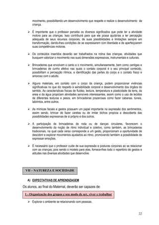 22
movimento, possibilitando um desenvolvimento que respeite e realize o desenvolvimento da
criança.
É importante que o professor perceba os diversos significados que pode ter a atividade
motora para as crianças. Isso contribuirá para que ele possa ajudá-las a ter percepção
adequada de seus recursos corporais, de suas possibilidades e limitações sempre em
transformação, dando-lhes condições de se expressarem com liberdade e de aperfeiçoarem
suas competências motoras.
Os conteúdos inseridos deverão ser trabalhados na rotina das crianças, atividades que
busquem valorizar o movimento nas suas dimensões expressivas, instrumentais e culturais.
Brincadeiras que envolvam o canto e o movimento, simultaneamente, bem como cantigas e
brincadeiras de cunho afetivo nas quais o contato corporal é o seu principal conteúdo,
possibilitam a percepção rítmica, a identificação das partes do corpo e o contato físico e
amoroso com o adulto.
Alguns materiais, em contato com o corpo da criança, podem proporcionar vivências
significativas no que diz respeito à sensibilidade corporal e desenvolvimento dos órgãos do
sentido. As características físicas de fluidez, textura, temperatura e plasticidade da terra, da
areia e da água propiciam atividades sensíveis interessantes, assim como o uso de tecidos
de diferentes texturas e pesos, em brincadeiras prazerosas como fazer cabanas, túneis,
labirintos, entre outros.
As mímicas faciais e gestos possuem um papel importante na expressão dos sentimentos,
assim sendo, brincar de fazer caretas ou de imitar bichos propicia a descoberta das
possibilidades expressivas de si próprio e dos outros.
A participação de brincadeiras de roda ou de danças circulares, favorecem o
desenvolvimento da noção de ritmo individual e coletivo, como também, as brincadeiras
tradicionais, na qual cada verso corresponde a um gesto, proporcionam a oportunidade de
descobrir e explorar movimentos ajustados ao ritmo, promovendo também a possibilidade de
expressar emoções.
É necessário que o professor cuide de sua expressão e posturas corporais ao se relacionar
com as crianças, pois sendo o modelo para elas, fornece-lhes todo o repertório de gestos e
atitudes nas diversas atividades que desenvolve.
A) EXPECTATIVAS DE APRENDIZAGEM
Os alunos, ao final do Maternal, deverão ser capazes de:
Explorar o ambiente se relacionando com pessoas.
VII – NATUREZA E SOCIEDADE
1 - Organização dos grupos e seu modo de ser, viver e trabalhar
 