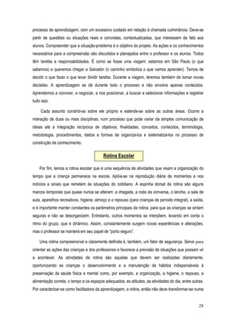 28
processo de aprendizagem, com um excessivo cuidado em relação à chamada culminância. Deve-se
partir de questões ou situações reais e concretas, contextualizadas, que interessem de fato aos
alunos. Compreender que a situação-problema é o objetivo do projeto. As ações e os conhecimentos
necessários para a compreensão são discutidos e planejados entre o professor e os alunos. Todos
têm tarefas e responsabilidades. É como se fosse uma viagem: estamos em São Paulo (o que
sabemos) e queremos chegar a Salvador (o caminho simboliza o que vamos aprender). Temos de
decidir o que fazer o que levar dividir tarefas. Durante a viagem, teremos também de tomar novas
decisões. A aprendizagem se dá durante todo o processo e não envolve apenas conteúdos.
Aprendemos a conviver, a negociar, a nos posicionar, a buscar e selecionar informações e registrar
tudo isso.
Cada assunto constrói-se sobre ele próprio e estende-se sobre as outras áreas. Ocorre a
interação de duas ou mais disciplinas, num processo que pode variar da simples comunicação de
ideias até a integração recíproca de objetivos, finalidades, conceitos, conteúdos, terminologia,
metodologia, procedimentos, dados e formas de organizá-los e sistematizá-los no processo de
construção de conhecimento.
Por fim, temos a rotina escolar que é uma sequência de atividades que visam a organização do
tempo que a criança permanece na escola. Apóia-se na reprodução diária de momentos e nos
indícios e sinais que remetem às situações do cotidiano. A espinha dorsal da rotina são alguns
marcos temporais que quase nunca se alteram: a chegada, a roda da conversa, o lanche, a sala de
aula, aparelhos recreativos, higiene, almoço e o repouso (para crianças de período integral), a saída,
e é importante manter constantes os parâmetros principais da rotina, para que as crianças se sintam
seguras e não se desorganizem. Entretanto, outros momentos se interpõem, levando em conta o
ritmo do grupo, que é dinâmico. Assim, constantemente surgem novas experiências e alterações,
mas o professor se manterá em seu papel de “porto seguro”.
Uma rotina compreensível e claramente definida é, também, um fator de segurança. Serve para
orientar as ações das crianças e dos professores e favorece a previsão de situações que possam vir
a acontecer. As atividades de rotina são aquelas que devem ser realizadas diariamente,
oportunizando as crianças o desenvolvimento e a manutenção de hábitos indispensáveis à
preservação da saúde física e mental como, por exemplo, a organização, a higiene, o repouso, a
alimentação correta, o tempo e os espaços adequados, as atitudes, as atividades do dia, entre outras.
Por caracterizar-se como facilitadora da aprendizagem, a rotina, então não deve transformar-se numa
Rotina Escolar
 