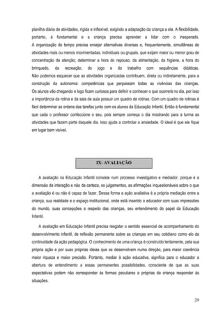 29
planilha diária de atividades, rígida e inflexível, exigindo a adaptação da criança a ela. A flexibilidade,
portanto, é fundamental e a criança precisa aprender a lidar com o inesperado.
A organização do tempo precisa ensejar alternativas diversas e, frequentemente, simultâneas de
atividades mais ou menos movimentadas, individuais ou grupais, que exijam maior ou menor grau de
concentração da atenção; determinar a hora do repouso, da alimentação, da higiene, a hora do
brinquedo, da recreação, do jogo e do trabalho com sequências didáticas.
Não podemos esquecer que as atividades organizadas contribuem, direta ou indiretamente, para a
construção da autonomia: competências que perpassam todas as vivências das crianças.
Os alunos vão chegando e logo ficam curiosos para definir e conhecer o que ocorrerá no dia, por isso
a importância da rotina e da sala de aula possuir um quadro de rotinas. Com um quadro de rotinas é
fácil determinar as ordens das tarefas junto com os alunos da Educação Infantil. Então é fundamental
que cada o professor confeccione o seu, pois sempre começa o dia mostrando para a turma as
atividades que fazem parte daquele dia. Isso ajuda a controlar a ansiedade. O ideal é que ele fique
em lugar bem visível.
A avaliação na Educação Infantil consiste num processo investigativo e mediador, porque é a
dimensão da interação e não da certeza, os julgamentos, as afirmações inquestionáveis sobre o que
a avaliação é ou não é capaz de fazer. Dessa forma a ação avaliativa é a própria mediação entre a
criança, sua realidade e o espaço institucional, onde está inserido o educador com suas impressões
do mundo, suas concepções a respeito das crianças, seu entendimento do papel da Educação
Infantil.
A avaliação em Educação Infantil precisa resgatar o sentido essencial de acompanhamento do
desenvolvimento infantil, de reflexão permanente sobre as crianças em seu cotidiano como elo da
continuidade da ação pedagógica. O conhecimento de uma criança é construído lentamente, pela sua
própria ação e por suas próprias ideias que se desenvolvem numa direção, para maior coerência
maior riqueza e maior precisão. Portanto, mediar à ação educativa, significa para o educador a
abertura de entendimento a essas permanentes possibilidades, consciente de que as suas
expectativas podem não corresponder às formas peculiares e próprias da criança responder às
situações.
IX- AVALIAÇÃO
 
