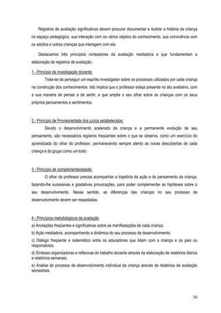 30
Registros de avaliação significativos devem procurar documentar e ilustrar a história da criança
no espaço pedagógico, sua interação com os vários objetos do conhecimento, sua convivência com
os adultos e outras crianças que interagem com ela.
Destacamos três princípios norteadores da avaliação mediadora e que fundamentam a
elaboração de registros de avaliação:
1 - Princípio de investigação docente:
Trata-se de perseguir um espírito investigador sobre os processos utilizados por cada criança
na construção dos conhecimentos. Isto implica que o professor esteja presente no ato avaliativo, com
a sua maneira de pensar e de sentir, e que amplie o seu olhar sobre as crianças com os seus
próprios pensamentos e sentimentos.
2 - Princípio de Provisoriedade dos juízos estabelecidos:
Devido o desenvolvimento acelerado da criança e a permanente evolução de seu
pensamento, são necessários registros freqüentes sobre o que se observa, como um exercício do
aprendizado do olhar do professor, permanecendo sempre atento as novas descobertas de cada
criança e do grupo como um todo.
3 - Princípio de complementariedade:
O olhar do professor precisa acompanhar a trajetória da ação e do pensamento da criança,
fazendo-lhe sucessivas e gradativas provocações, para poder complementar as hipóteses sobre o
seu desenvolvimento. Nesse sentido, as diferenças das crianças no seu processo de
desenvolvimento devem ser respeitadas.
4 - Princípios metodológicos da avaliação
a) Anotações freqüentes e significativas sobre as manifestações de cada criança;
b) Ação mediadora, acompanhando a dinâmica do seu processo de desenvolvimento;
c) Diálogo freqüente e sistemático entre os educadores que lidam com a criança e os pais ou
responsáveis;
d) Sínteses organizadoras e reflexivas do trabalho docente através da elaboração de relatórios diários
e relatórios semanais;
e) Análise do processo de desenvolvimento individual da criança através de relatórios de avaliação
semestrais.
 