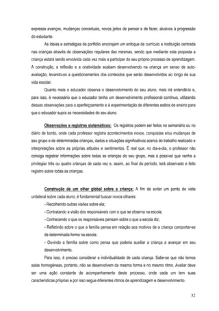32
expresse avanços, mudanças conceituais, novos jeitos de pensar e de fazer, alusivos à progressão
do estudante.
As ideias e estratégias de portfólio encorajam um enfoque de currículo e instituição centrada
nas crianças através de observações regulares das mesmas, sendo que mediante esta proposta a
criança estará sendo envolvida cada vez mais a participar do seu próprio processo de aprendizagem.
A construção, a reflexão e a criatividade acabam desenvolvendo na criança um senso de auto-
avaliação, levando-os a questionamentos dos conteúdos que serão desenvolvidos ao longo de sua
vida escolar.
Quanto mais o educador observa o desenvolvimento do seu aluno, mais irá entendê-lo e,
para isso, é necessário que o educador tenha um desenvolvimento profissional contínuo, utilizando
dessas observações para o aperfeiçoamento e à experimentação de diferentes estilos de ensino para
que o educador supra as necessidades do seu aluno.
Observações e registros sistemáticos: Os registros podem ser feitos no semanário ou no
diário de bordo, onde cada professor registra acontecimentos novos, conquistas e/ou mudanças de
seu grupo e de determinadas crianças, dados e situações significativos acerca do trabalho realizado e
interpretações sobre as próprias atitudes e sentimentos. É real que, no dia-a-dia, o professor não
consiga registrar informações sobre todas as crianças do seu grupo, mas é possível que venha a
privilegiar três ou quatro crianças de cada vez e, assim, ao final do período, terá observado e feito
registro sobre todas as crianças.
Construção de um olhar global sobre a criança: A fim de evitar um ponto de vista
unilateral sobre cada aluno, é fundamental buscar novos olhares:
- Recolhendo outras visões sobre ela;
- Contratando a visão dos responsáveis com o que se observa na escola;
- Conhecendo o que os responsáveis pensam sobre o que a escola diz;
- Refletindo sobre o que a família pensa em relação aos motivos de a criança comportar-se
de determinada forma na escola.
- Ouvindo a família sobre como pensa que poderia auxiliar a criança a avançar em seu
desenvolvimento.
Para isso, é preciso considerar a individualidade de cada criança. Sabe-se que não temos
salas homogêneas, portanto, não se desenvolvem da mesma forma e no mesmo ritmo. Avaliar deve
ser uma ação constante de acompanhamento deste processo, onde cada um tem suas
características próprias e por isso segue diferentes ritmos de aprendizagem e desenvolvimento.
 
