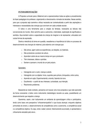 3
FUNDAMENTAÇÃO
A Proposta curricular para o Maternal vem a operacionalizar todas as ações e procedimentos
do fazer pedagógico do professor, organizando e direcionando a tomada de decisões. Nesse sentido,
para que a proposta seja coerente e eficaz necessita ser contextualizada a partir das aspirações e
interesses e necessidades das crianças que convivem em cada unidade escolar.
O lúdico é uma ferramenta para a criação da fantasia, necessária as leituras não
convencionais do mundo. Abre caminho para a autonomia, criatividade, exploração de significados e
sentidos. Atua também sobre a capacidade da criança de imaginar e de representar, articulada com
outras formas de expressão.
Diante a relevância do tema em questão, ressaltamos a importância do lúdico no processo de
desenvolvimento nas crianças do maternal, pois estamos com crianças que:
o São ativas, agem sobre as experiências, as relações, os materiais.
o São produtoras e produto da cultura.
o Aprendem sobre ela ao mesmo tempo em que a produzem.
o Têm interesses, idéias e opiniões.
o Sentem e pensam o mundo de um jeito próprio.
Aprendem:
o Interagindo com o outro: criança e adulto.
o Interagindo com os objetos: livros, suportes para pintura, brinquedos, entre outros.
o Aprende em ação: Experimentando, errando, fazendo de novo.
o Escolhendo – a partir de seu interesse, curiosidade, sua intenção.
o Resolvendo problemas.
Baseando-se neste contexto, pensamos em buscar uma nova proposta e que esta aproveite
de forma consciente o lúdico como instrumento metodológico durante as aulas, possibilitando um
desenvolvimento que respeite a criança.
Queremos, assim, criar ludicamente um ambiente de aprendizagem crítica e participativa,
tendo como base uma perspectiva “críticoemancipatória” e que busca alcançar, enquanto objetivos
primordiais do ensino, o desenvolvimento de competências como a autonomia, a competência social
e a competência objetiva. Ou seja, onde o saber cultural, historicamente acumulado, é apresentado e
criticamente estudado pelo aluno .
 