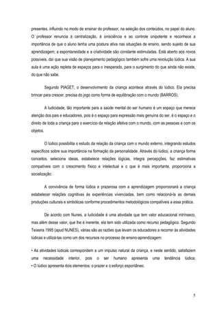 5
presentes, influindo no modo de ensinar do professor, na seleção dos conteúdos, no papel do aluno.
O professor renuncia à centralização, à onisciência e ao controle onipotente e reconhece a
importância de que o aluno tenha uma postura ativa nas situações de ensino, sendo sujeito de sua
aprendizagem; a espontaneidade e a criatividade são constante estimuladas. Está aberto aos novos
possíveis, daí que sua visão de planejamento pedagógico também sofre uma revolução lúdica. A sua
aula é uma ação repleta de espaços para o inesperado, para o surgimento do que ainda não existe,
do que não sabe.
Segundo PIAGET, o desenvolvimento da criança acontece através do lúdico. Ela precisa
brincar para crescer, precisa do jogo como forma de equilibração com o mundo (BARROS).
A ludicidade, tão importante para a saúde mental do ser humano é um espaço que merece
atenção dos pais e educadores, pois é o espaço para expressão mais genuína do ser, é o espaço e o
direito de toda a criança para o exercício da relação afetiva com o mundo, com as pessoas e com os
objetos.
O lúdico possibilita o estudo da relação da criança com o mundo externo, integrando estudos
específicos sobre sua importância na formação da personalidade. Através do lúdico, a criança forma
conceitos, seleciona ideias, estabelece relações lógicas, integra percepções, faz estimativas
compatíveis com o crescimento físico e intelectual e o que é mais importante, proporciona a
socialização.
A convivência de forma lúdica e prazerosa com a aprendizagem proporcionará a criança
estabelecer relações cognitivas às experiências vivenciadas, bem como relacioná-la as demais
produções culturais e simbólicas conforme procedimentos metodológicos compatíveis a essa prática.
De acordo com Nunes, a ludicidade é uma atividade que tem valor educacional intrínseco,
mas além desse valor, que lhe é inerente, ela tem sido utilizada como recurso pedagógico. Segundo
Teixeira 1995 (apud NUNES), várias são as razões que levam os educadores a recorrer às atividades
lúdicas e utilizá-las como um dos recursos no processo de ensino-aprendizagem:
• As atividades lúdicas correspondem a um impulso natural da criança, e neste sentido, satisfazem
uma necessidade interior, pois o ser humano apresenta uma tendência lúdica;
• O lúdico apresenta dois elementos: o prazer e o esforço espontâneo.
 