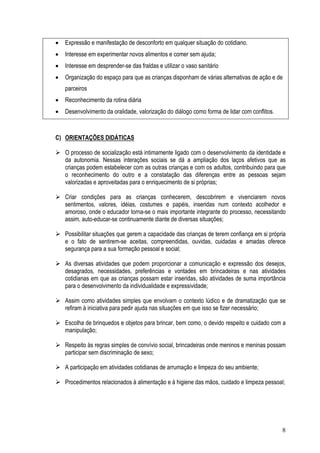 8
• Expressão e manifestação de desconforto em qualquer situação do cotidiano.
• Interesse em experimentar novos alimentos e comer sem ajuda;
• Interesse em desprender-se das fraldas e utilizar o vaso sanitário
• Organização do espaço para que as crianças disponham de várias alternativas de ação e de
parceiros
• Reconhecimento da rotina diária
• Desenvolvimento da oralidade, valorização do diálogo como forma de lidar com conflitos.
C) ORIENTAÇÕES DIDÁTICAS
O processo de socialização está intimamente ligado com o desenvolvimento da identidade e
da autonomia. Nessas interações sociais se dá a ampliação dos laços afetivos que as
crianças podem estabelecer com as outras crianças e com os adultos, contribuindo para que
o reconhecimento do outro e a constatação das diferenças entre as pessoas sejam
valorizadas e aproveitadas para o enriquecimento de si próprias;
Criar condições para as crianças conhecerem, descobrirem e vivenciarem novos
sentimentos, valores, idéias, costumes e papéis, inseridas num contexto acolhedor e
amoroso, onde o educador torna-se o mais importante integrante do processo, necessitando
assim, auto-educar-se continuamente diante de diversas situações;
Possibilitar situações que gerem a capacidade das crianças de terem confiança em si própria
e o fato de sentirem-se aceitas, compreendidas, ouvidas, cuidadas e amadas oferece
segurança para a sua formação pessoal e social;
As diversas atividades que podem proporcionar a comunicação e expressão dos desejos,
desagrados, necessidades, preferências e vontades em brincadeiras e nas atividades
cotidianas em que as crianças possam estar inseridas, são atividades de suma importância
para o desenvolvimento da individualidade e expressividade;
Assim como atividades simples que envolvam o contexto lúdico e de dramatização que se
refiram à iniciativa para pedir ajuda nas situações em que isso se fizer necessário;
Escolha de brinquedos e objetos para brincar, bem como, o devido respeito e cuidado com a
manipulação;
Respeito às regras simples de convívio social, brincadeiras onde meninos e meninas possam
participar sem discriminação de sexo;
A participação em atividades cotidianas de arrumação e limpeza do seu ambiente;
Procedimentos relacionados à alimentação e à higiene das mãos, cuidado e limpeza pessoal;
 