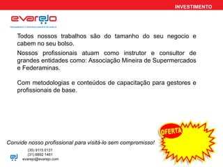 INVESTIMENTO
Todos nossos trabalhos são do tamanho do seu negocio e
cabem no seu bolso.
Convide nosso profissional para visitá-lo sem compromisso!
Nossos profissionais atuam como instrutor e consultor de
grandes entidades como: Associação Mineira de Supermercados
e Federaminas.
Com metodologias e conteúdos de capacitação para gestores e
profissionais de base.
(35) 9115 0131
(31) 8892 1461
evarejo@evarejo.com
 