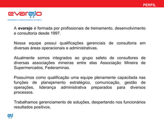 PERFIL
A evarejo é formada por profissionais de treinamento, desenvolvimento
e consultoria desde 1997.
Nossa equipe possui qualificações gerenciais de consultoria em
diversas áreas operacionais e administrativas.
Atualmente somos integrados ao grupo seleto de consultores de
diversas associações mineiras entre elas Associação Mineira de
Supermercados, Federaminas.
Possuímos como qualificação uma equipe plenamente capacitada nas
funções de planejamento estratégico, comunicação, gestão de
operações, liderança administrativa preparados para diversos
processos.
Trabalhamos gerenciamento de soluções, despertando nos funcionários
resultados positivos.
 