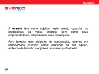 OBJETIVO
A evarejo tem como objetivo neste projeto capacitar os
profissionais da vossa empresa bem como seus
empreendedores, adaptando as suas estratégicas.
Para formular este programa de capacitação, levamos em
consideração variáveis como: confiança da sua equipe,
ambiente de trabalho e objetivos de vossos profissionais.
 