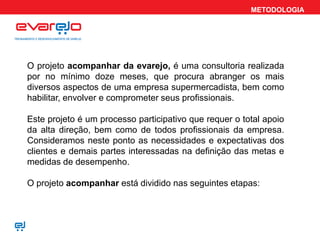 METODOLOGIA
O projeto acompanhar da evarejo, é uma consultoria realizada
por no mínimo doze meses, que procura abranger os mais
diversos aspectos de uma empresa supermercadista, bem como
habilitar, envolver e comprometer seus profissionais.
Este projeto é um processo participativo que requer o total apoio
da alta direção, bem como de todos profissionais da empresa.
Consideramos neste ponto as necessidades e expectativas dos
clientes e demais partes interessadas na definição das metas e
medidas de desempenho.
O projeto acompanhar está dividido nas seguintes etapas:
 