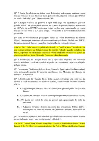 §2º. A função de solista de que trata o caput deste artigo será ocupada mediante exame
musical realizado a cada 12(doze) meses por comissão julgadora formada pelo Diretor
de Música da PMDF , por 2 (dois) maestros civis.

§3º. A função de solista de que trata o caput deste artigo será ocupada por qualquer
policial militar , na graduação de soldado até o posto de primeiro-tenente, pertencente
ao QOPMM ou ao QPPME/Músico que obtiver melhor nota e desempenho no exame
musical de que trata o §2º deste artigo, observando a especialidade-instrumento
pretendido.

§4º. Cabe ao Policial Militar que ocupar a função de solista desempenhar no mínimo
01(um) concerto por ano como solista acompanhado pela Banda Sinfônica da PMDF,
bem como outras atribuições específicas estabelecidas em regimento interno.

Art.63-e. Fica criada, na data de publicação desta lei, a Gratificação de Titulação devida
aos policiais militares da Polícia Militar do Distrito Federal , quando portadores de
títulos, diplomas ou certificados adicionais obtidos mediante conclusão de cursos de
pós-graduação Lato Sensu, Mestrado, Doutorado e Pós- Doutorado.

§1º. A Gratificação de Titulação de que trata o caput deste artigo não será concedida
quando o título ou certificado constituir requisito para ingresso no cargo ocupado pelo
policial militar.

§2º. Os cursos de Pós-Graduação Lato Sensu, Mestrado, Doutorado e Pós-Doutorado só
serão considerados quando devidamente reconhecidos pelo Ministério da Educação na
forma de Lei específica.

§3º. A Gratificação de Titulação de que trata o caput deste artigo terá como base de
cálculo o valor de referência do soldo de coronel, e será devida conforme disposto
abaixo:

   I. 40% (quarenta por cento) do soldo de coronel pela apresentação de título de Pós
         Doutor;

   II. 30% (trinta por cento) do soldo de coronel pela apresentação de título de Doutor;

   III. 20% (vinte por cento) do soldo de coronel pela apresentação de título de
          Mestrado;

   IV. 15 % (quinze por cento) do soldo de coronel pela apresentação de título de Pós-
          Graduação Lato Sensu no mínimo 360 (trezentos e sessenta) horas/ aulas de
          curso.

§4º. Em nenhuma hipótese o policial militar perceberá cumulativamente o valor de mais
de um título entre os previstos nos incisos de I a III do § 3º.

Art. 63- f. O efetivo do QOPMM e do QPPME – QPMP-4 da Polícia Militar do Distrito
Federal é de 2% (dois por cento) do efetivo da Polícia Militar do Distrito Federal,
 