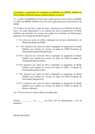 excetuando-se o quantitativo do contingente do QOPMM e do QPPME- QPMP-4 da
Polícia Militar do Distrito Federal, conforme disposto no Anexo I.

§1º . O efetivo do QOPMM é de 0,6% (zero virgula seis por cento) do efetivo da PMDF
e o efetivo do QPPME- QPMP-4 é de 1,4% (um virgula quatro por cento) do efetivo da
PMDF.

§2º O efetivo de que trata o caput do artigo, concentrar-se-á na Diretoria de Música,
com o seu corpo administrativo e seu emprego por meio de grupamentos de Banda
Sinfônica que atenderão aos serviços nas regiões dos Comandos de Policiamentos
Regionais e do Comando de Missões Especiais:

   I- 5% (cinco por cento) do efetivo empregado nos serviços administrativos da
        Diretoria de Música da PMDF;

   II- - 19% (dezenove por cento) do efetivo empregado no grupamento de Banda
           Sinfônica que atenderá aos serviços da região do CPRM (Comando de
           Policiamento Regional Metropolitano);

   III- 19% ( dezenove por cento) do efetivo empregado no grupamento de Banda
           Sinfônica que atenderá aos serviços da região do CPRO (Comando de
           Policiamento Regional Oeste);

   IV- 19% (dezenove por cento) do efetivo empregado no grupamento de Banda
          Sinfônica que atenderá aos serviços da região do CPRL ( Comando de
          Policiamento Regional Leste);

   V- 19% (dezenove por cento) do efetivo empregado no grupamento de Banda
         Sinfônica que atenderá aos serviços da região do CPRS (Comando de
         Policiamento Regional Sul);

   VI- 19 % (dezenove por cento) do efetivo empregado no grupamento de Banda
          Sinfônica que atenderá aos serviços da região do CPRM (Comando de
          Missões Especiais);

Art. 3º Esta Lei entra em vigor na data de sua publicação.



Brasília______________ de _________de 2013; 192º da independência e 125º da
República.




DILMA ROUSSEFF.
 