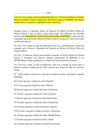 ................................................................” (NR)

“Art. 63-a. Fica criada, na data da publicação desta Lei, a Diretoria de Música da Polícia
Militar do Distrito Federal, dirigida pelo oficial mais antigo do QOPMM com funções
estabelecidas em regimento e legislação interna específicos.



Parágrafo único. O regimento interno da Diretoria de Música da Polícia Militar do
Distrito Federal, a que se refere o caput deste artigo, será elaborado por comissão
especializada designada pelo oficial músico mais antigo do QOPMM, e aprovada pelo
comandante geral da Polícia Militar do Distrito Federal no prazo de 6 (seis) meses após
a publicação desta lei.

Art. 63-b. Fica criada, na data da publicação desta Lei, a gratificação por função de
comando para o Diretor e Subdiretor da Diretoria de Música da Polícia Militar do
Distrito Federal.

Art. 63-c. A função de músico instrumentista executante na Polícia Militar do Distrito
Federal é obrigatória aos policiais militares pertencentes ao QOPMM ou ao
QPPME/Músico, desde a graduação de soldado até o posto de primeiro-tenente.

Art. 63-d. Fica criada, na data da publicação desta Lei, a função de solista para os
policiais militares estabelecida em 60% (sessenta por cento) do soldo de primeiro-
tenente.

§1º . Serão criadas 16 (dezesseis) vagas para a função de solista, respeitando a seguinte
disposição:

I.01 (uma) vaga para a função de solista /Flautista;

II. 01 (uma) vaga para função de solista/ Oboísta;

III.03 (três) vagas para a função de solista/ Clarinetista;

IV. 01(uma ) vaga para a função de solista /Fagotista;

V. 03(três) vagas para a função de solista/Saxofonista;

VI. 01(uma) vaga para a função de solista/ Tropemtista;

VII. 01(uma) vaga para a função de solista/Trompista;

VIII. 01(uma ) vaga para a função de solista/ Trombonista;

IX. 01(uma) vaga para a função de solista. /Bombardinista;

X. 01(uma) vaga para a função de solista /Tubista;

XI. 02 (dois) vagas para a função de solista/Percussionista.
 