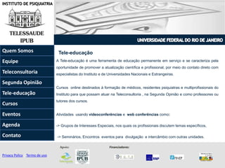 INSTITUTO DE PSIQUIATRIA
Tele-educação
Privacy Policy | Termo de uso
Apoio: Financiadores:
Quem Somos
Teleconsultoria
Equipe
Tele-educação
Contato
Agenda
Segunda Opinião
Eventos
Cursos
A Tele-educação é uma ferramenta de educação permanente em serviço e se caracteriza pela
oportunidade de promover a atualização científica e profissional, por meio do contato direto com
especialistas do Instituto e de Universidades Nacionais e Estrangeiras.
Cursos online destinados à formação de médicos, residentes psiquiatras e multiprofissionais do
Instituto para que possam atuar na Teleconsultoria , na Segunda Opinião e como professores ou
tutores dos cursos.
Atividades usando videoconferências e web conferências como:
-> Grupos de Interesses Especiais, nos quais os profissionais discutem temas específicos,
-> Seminários, Encontros eventos para divulgação e intercâmbio com outras unidades.
 